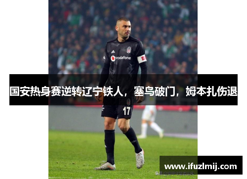 国安热身赛逆转辽宁铁人，塞鸟破门，姆本扎伤退